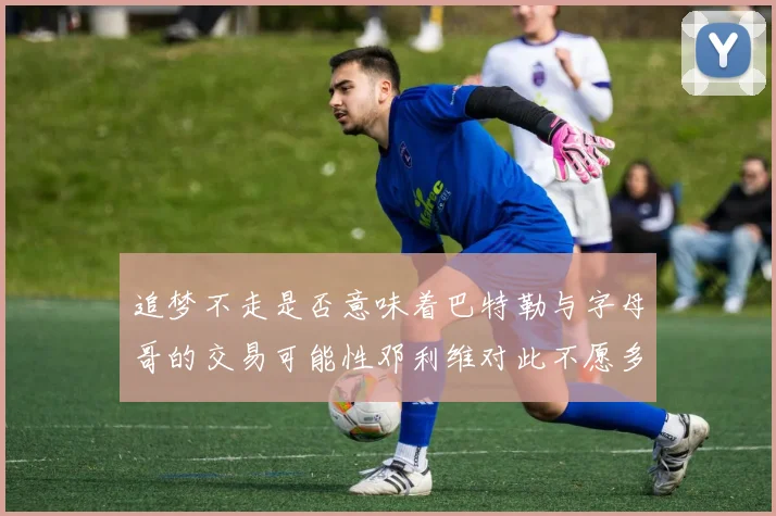 追梦不走是否意味着巴特勒与字母哥的交易可能性邓利维对此不愿多谈