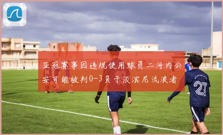 亚冠赛事因违规使用球员二河内公安可能被判0-3负于淡滨尼流浪者