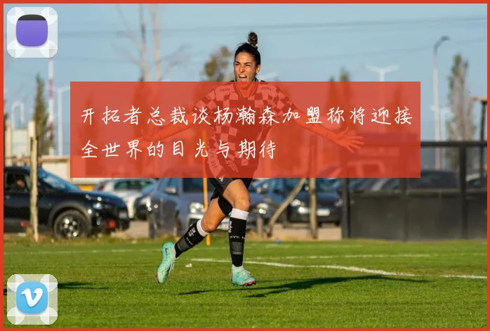 开拓者总裁谈杨瀚森加盟称将迎接全世界的目光与期待