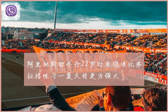 阿里纳斯称乔丹22岁时表现堪比弗拉格练习一夏天将更为强大