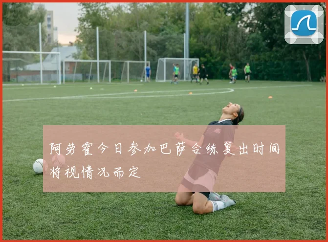 阿劳霍今日参加巴萨合练复出时间将视情况而定