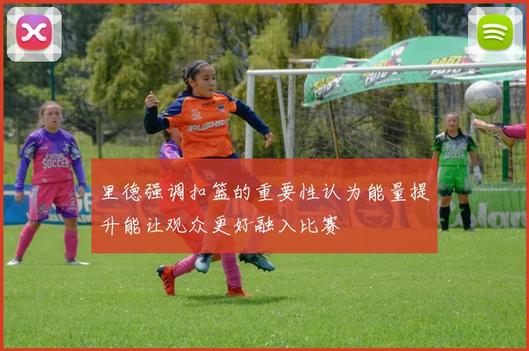 里德强调扣篮的重要性认为能量提升能让观众更好融入比赛
