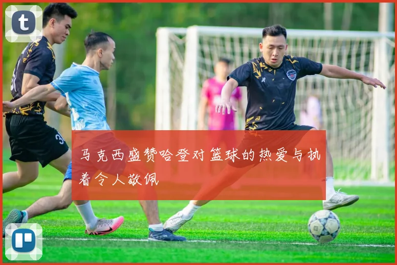 马克西盛赞哈登对篮球的热爱与执着令人敬佩