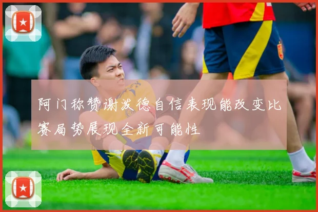 阿门称赞谢泼德自信表现能改变比赛局势展现全新可能性