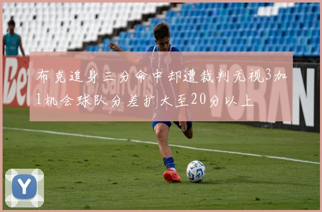 布克追身三分命中却遭裁判无视3加1机会球队分差扩大至20分以上