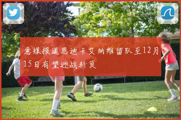 意媒报道恩迪卡艾纳维留队至12月15日有望迎战科莫