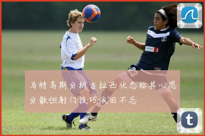 马特乌斯分析吉拉西状态称其心思分散但射门技巧依旧不忘