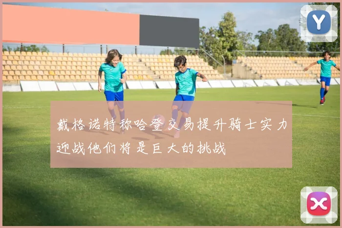 戴格诺特称哈登交易提升骑士实力迎战他们将是巨大的挑战
