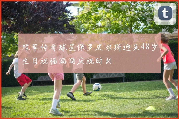 绿军传奇球星保罗皮尔斯迎来48岁生日祝福满满庆祝时刻