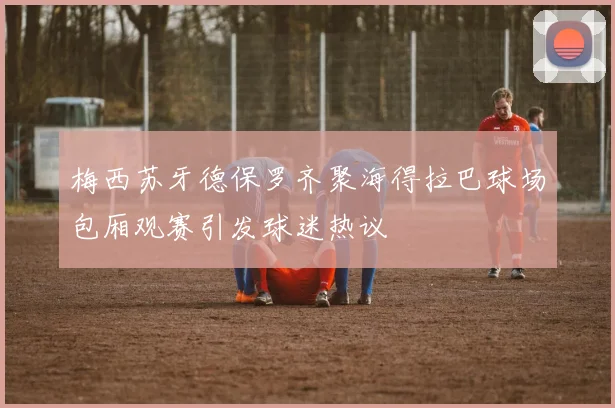 梅西苏牙德保罗齐聚海得拉巴球场包厢观赛引发球迷热议
