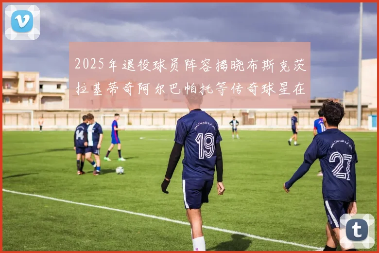 2025年退役球员阵容揭晓布斯克茨拉基蒂奇阿尔巴帕托等传奇球星在列