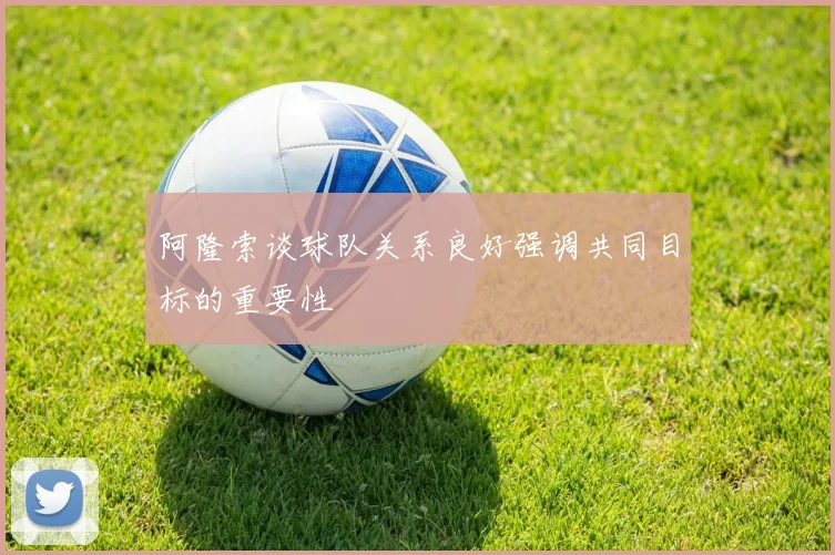 阿隆索谈球队关系良好强调共同目标的重要性