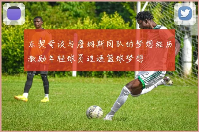 东契奇谈与詹姆斯同队的梦想经历激励年轻球员追逐篮球梦想