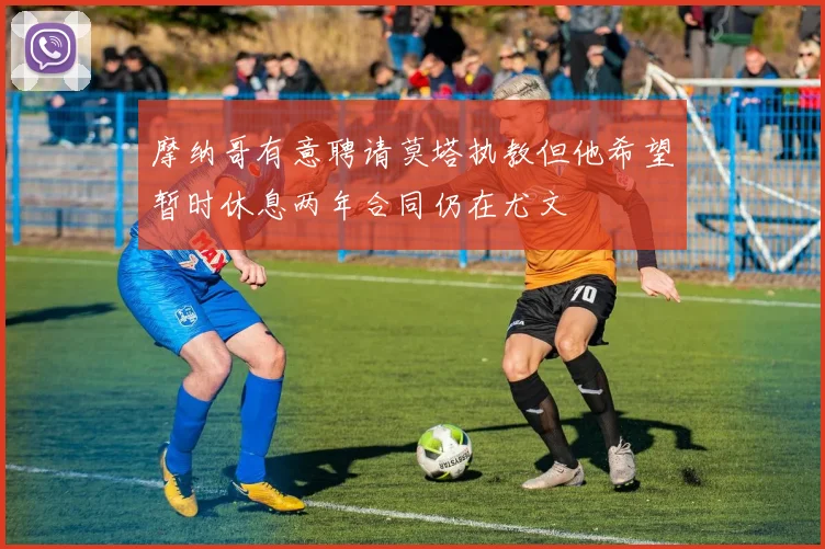 摩纳哥有意聘请莫塔执教但他希望暂时休息两年合同仍在尤文