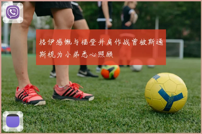 格伊感慨与福登并肩作战曾被斯通斯视为小弟悉心照顾