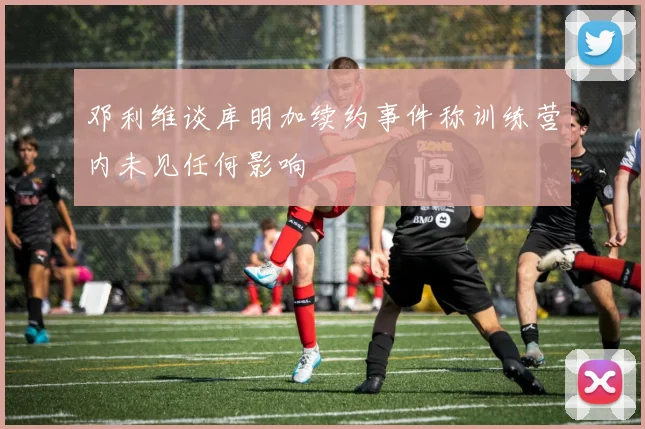 邓利维谈库明加续约事件称训练营内未见任何影响