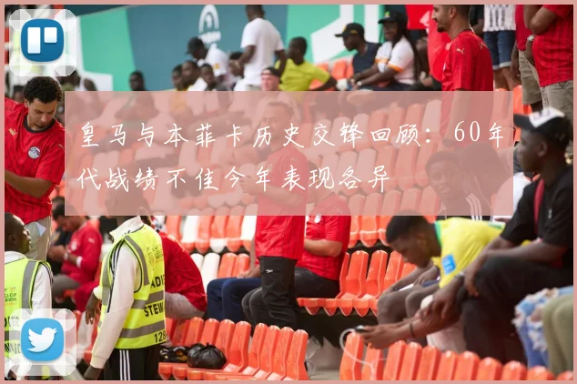 皇马与本菲卡历史交锋回顾：60年代战绩不佳今年表现各异