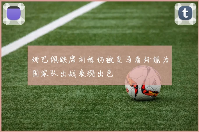 姆巴佩缺席训练仍被皇马看好能为国家队出战表现出色