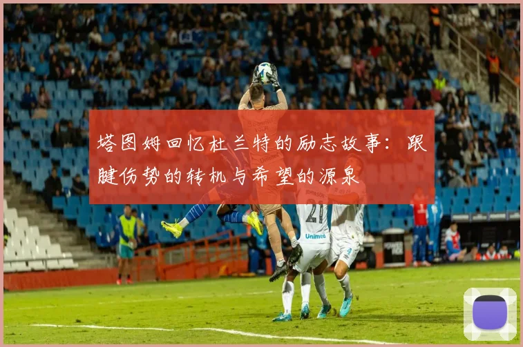 塔图姆回忆杜兰特的励志故事：跟腱伤势的转机与希望的源泉