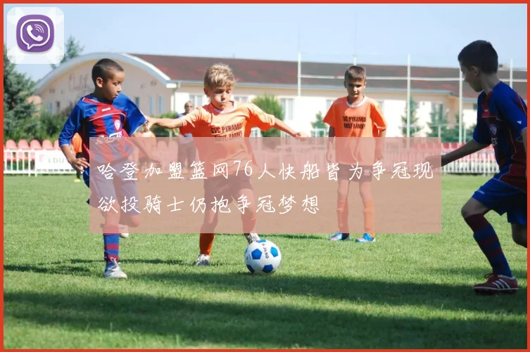 哈登加盟篮网76人快船皆为争冠现欲投骑士仍抱争冠梦想