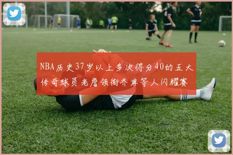 NBA历史37岁以上多次得分40的五大传奇球员老詹领衔乔库等人闪耀赛场