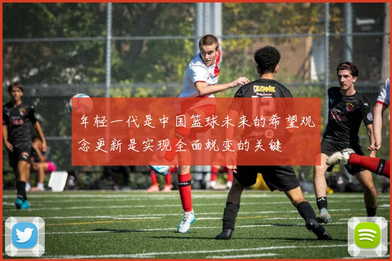 年轻一代是中国篮球未来的希望观念更新是实现全面蜕变的关键