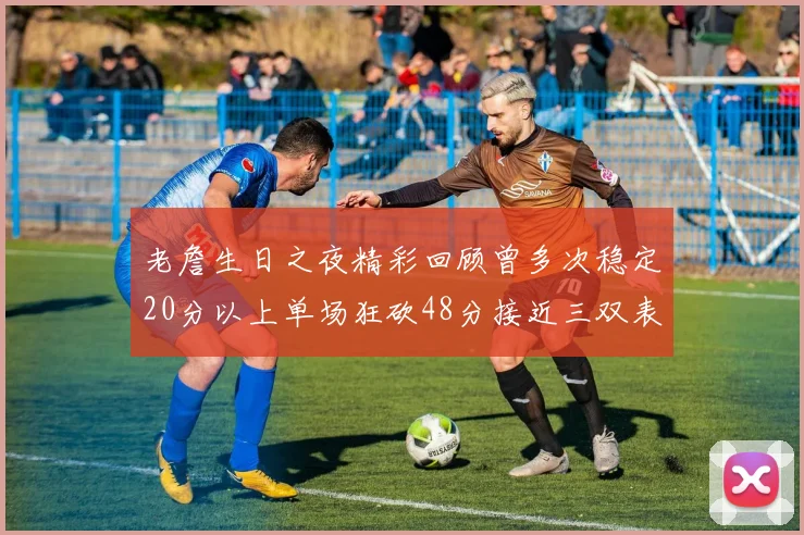 老詹生日之夜精彩回顾曾多次稳定20分以上单场狂砍48分接近三双表现