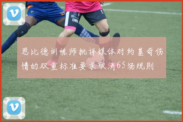 恩比德训练师批评媒体对约基奇伤情的双重标准要求取消65场规则