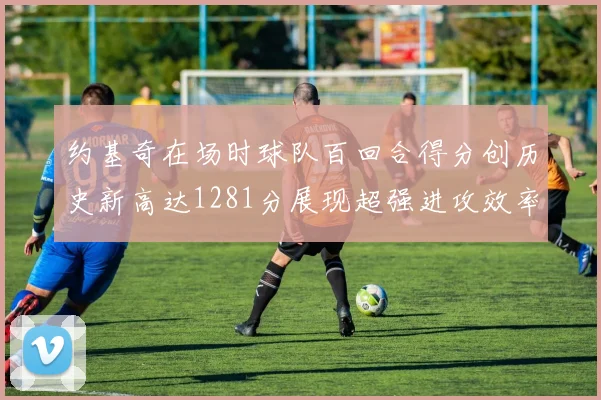约基奇在场时球队百回合得分创历史新高达1281分展现超强进攻效率