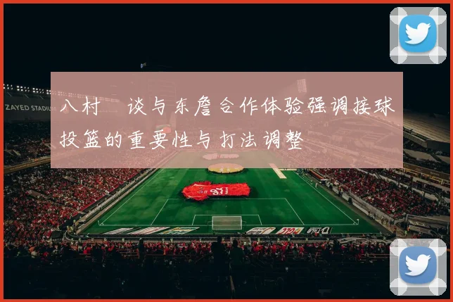 八村塁谈与东詹合作体验强调接球投篮的重要性与打法调整