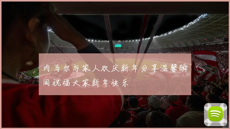内马尔与家人欢庆新年分享温馨瞬间祝福大家新年快乐