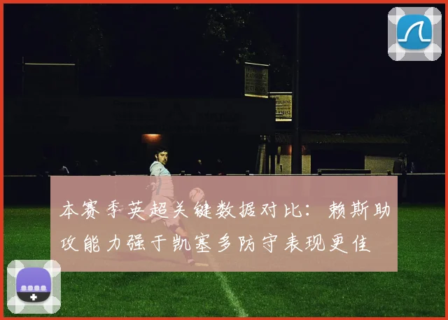 本赛季英超关键数据对比：赖斯助攻能力强于凯塞多防守表现更佳