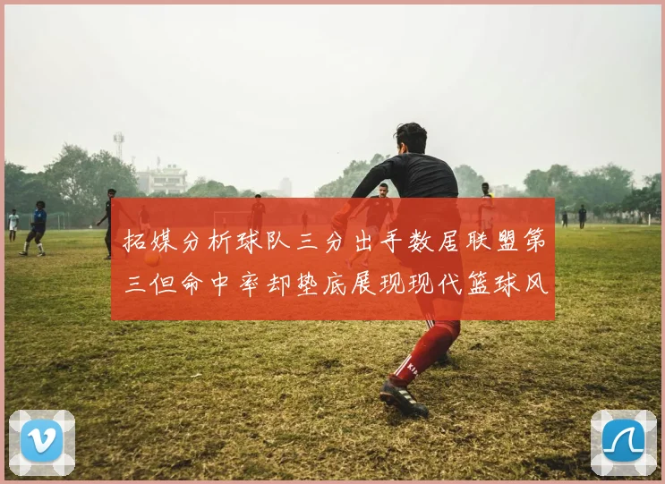 拓媒分析球队三分出手数居联盟第三但命中率却垫底展现现代篮球风格