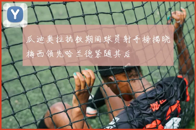 瓜迪奥拉执教期间球员射手榜揭晓梅西领先哈兰德紧随其后