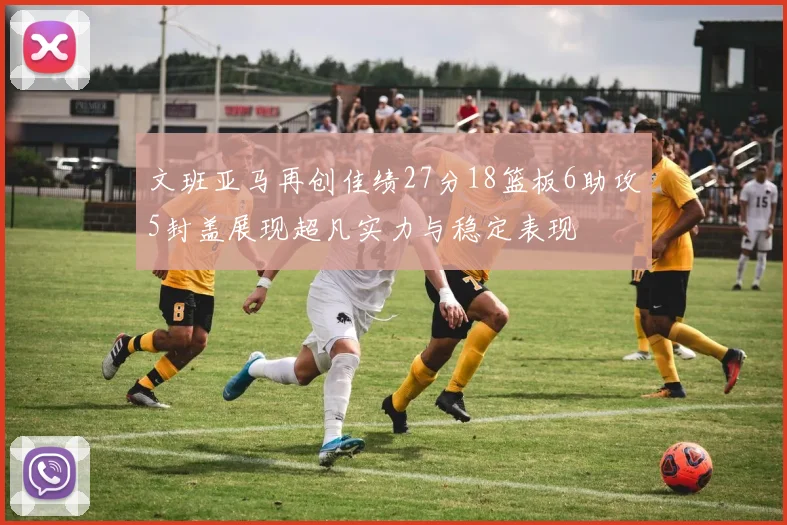 文班亚马再创佳绩27分18篮板6助攻5封盖展现超凡实力与稳定表现
