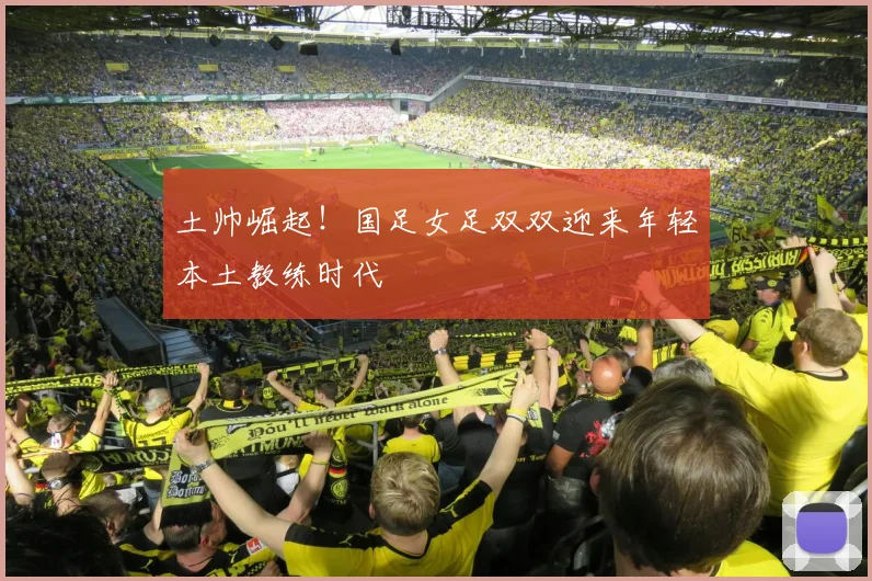 土帅崛起！国足女足双双迎来年轻本土教练时代