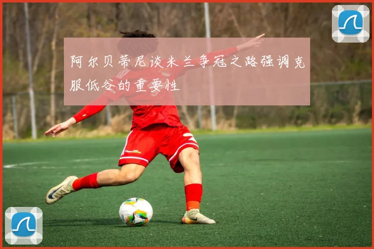 阿尔贝蒂尼谈米兰争冠之路强调克服低谷的重要性