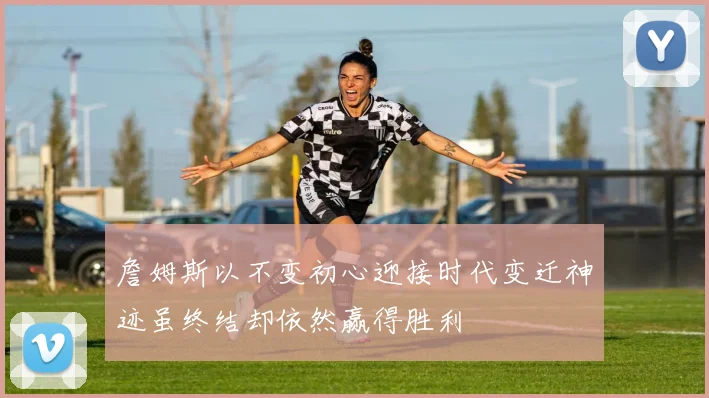 詹姆斯以不变初心迎接时代变迁神迹虽终结却依然赢得胜利