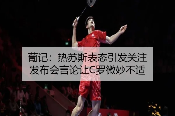葡记:热苏斯表态引发关注 发布会言论让C罗微妙不适